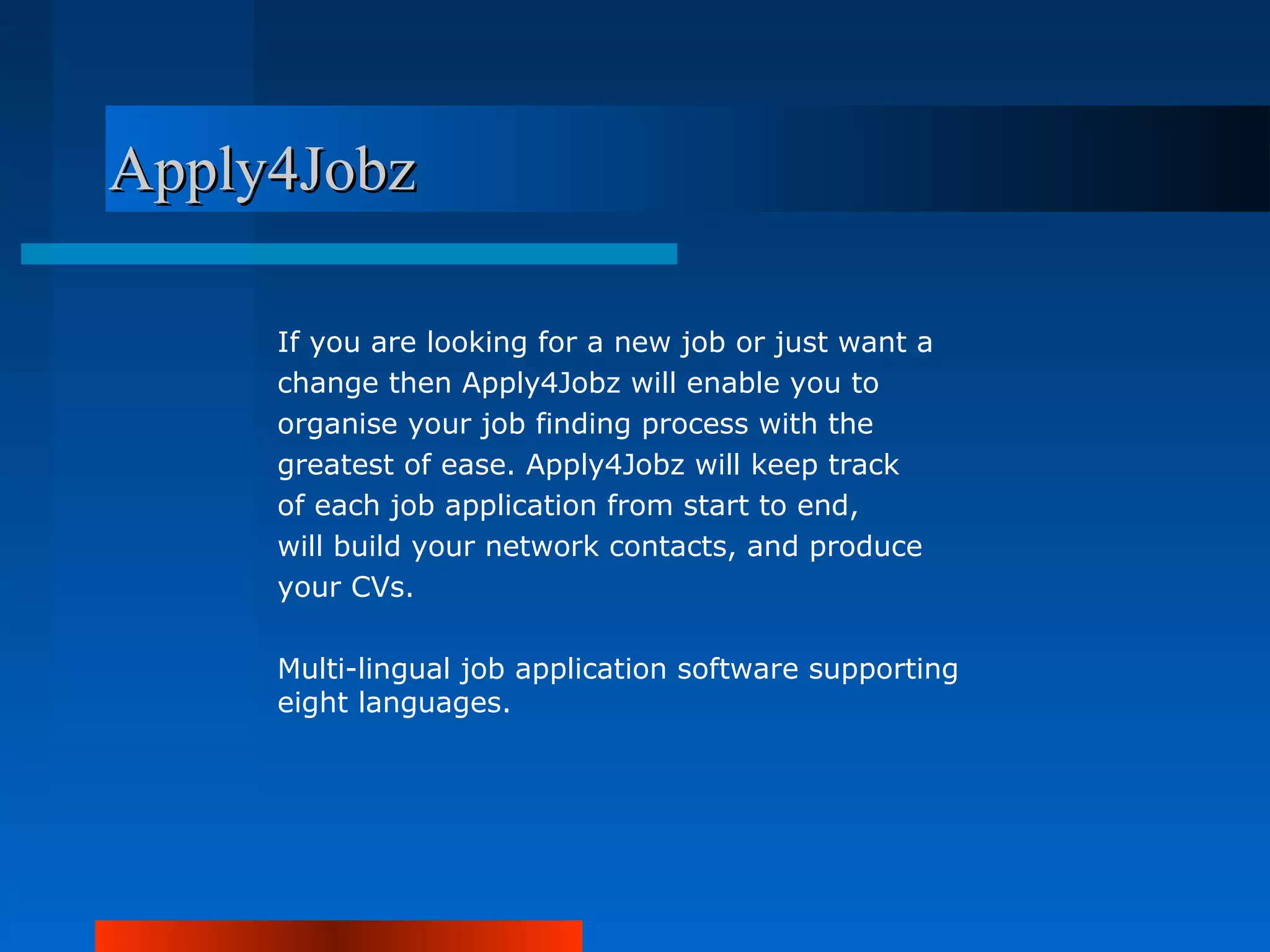 Apply4Jobz

     If you are looking for a new job or just want a
     change then Apply4Jobz will enable you to
     organise your job finding process with the
     greatest of ease. Apply4Jobz will keep track
     of each job application from start to end,
     will build your network contacts, and produce
     your CVs.

     Multi-lingual job application software supporting
     eight languages.
 