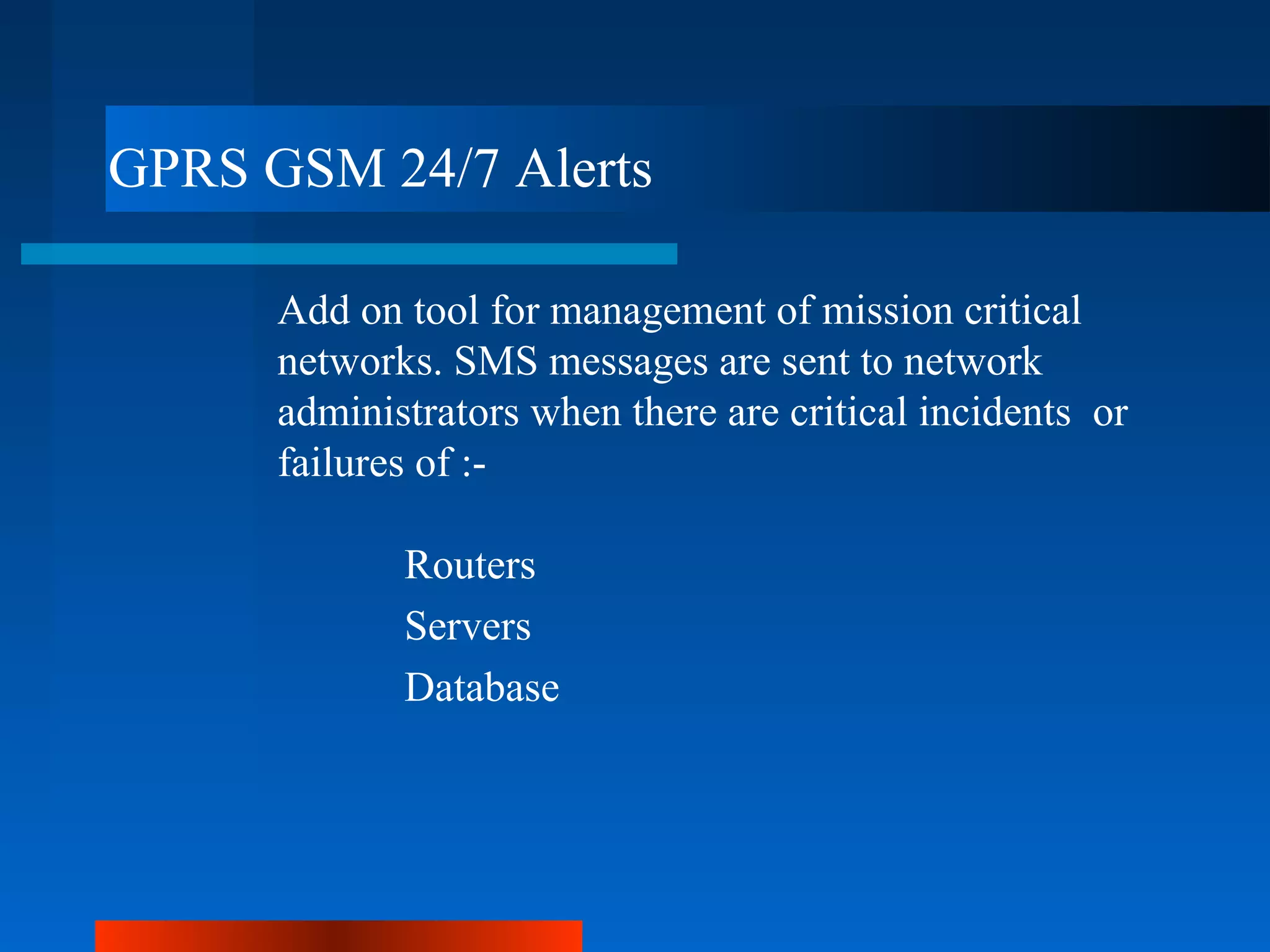 GPRS GSM 24/7 Alerts

      Add on tool for management of mission critical
      networks. SMS messages are sent to network
      administrators when there are critical incidents or
      failures of :-

             Routers
             Servers
             Database
 