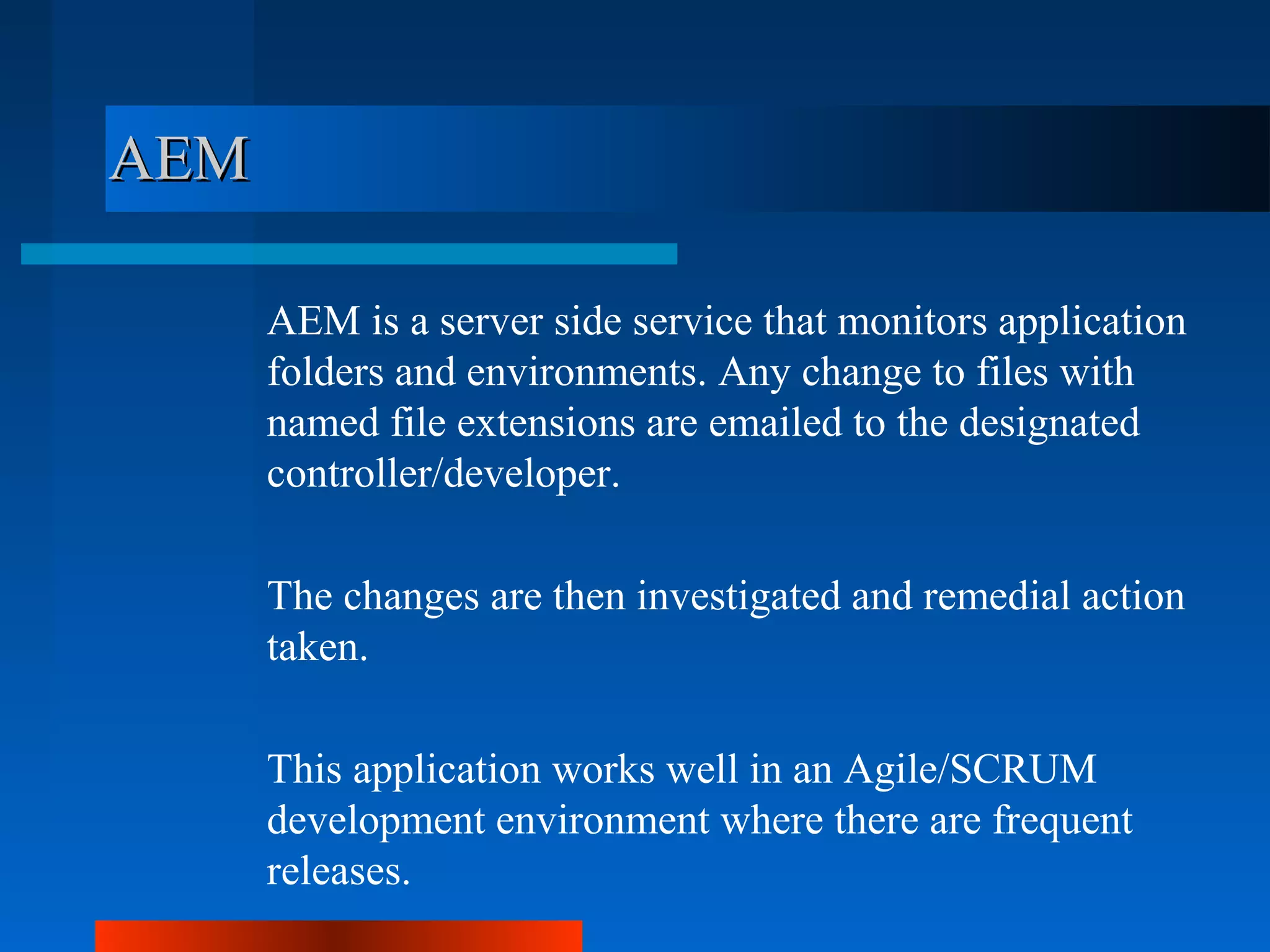 AEM

      AEM is a server side service that monitors application
      folders and environments. Any change to files with
      named file extensions are emailed to the designated
      controller/developer.

      The changes are then investigated and remedial action
      taken.

      This application works well in an Agile/SCRUM
      development environment where there are frequent
      releases.
 