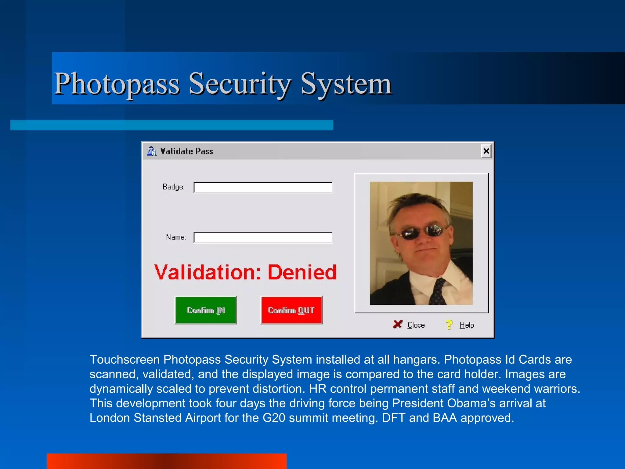 Photopass Security System




  Touchscreen Photopass Security System installed at all hangars. Photopass Id Cards are
  scanned, validated, and the displayed image is compared to the card holder. Images are
  dynamically scaled to prevent distortion. HR control permanent staff and weekend warriors.
  This development took four days the driving force being President Obama’s arrival at
  London Stansted Airport for the G20 summit meeting. DFT and BAA approved.
 