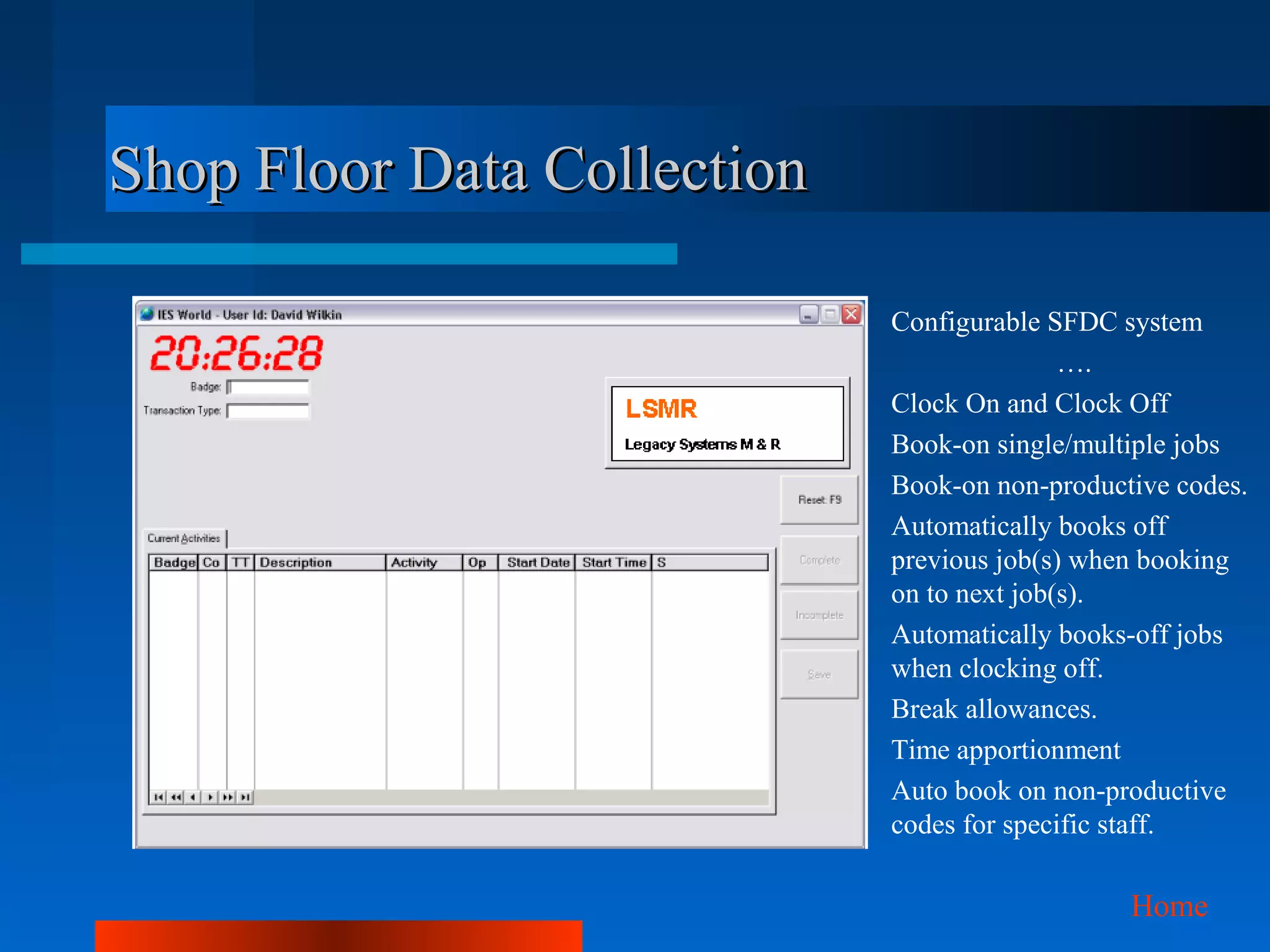 Shop Floor Data Collection

                             Configurable SFDC system
                                            ….
                             Clock On and Clock Off
                             Book-on single/multiple jobs
                             Book-on non-productive codes.
                             Automatically books off
                             previous job(s) when booking
                             on to next job(s).
                             Automatically books-off jobs
                             when clocking off.
                             Break allowances.
                             Time apportionment
                             Auto book on non-productive
                             codes for specific staff.

                                                Home
 