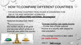 HOW TO COMPARE DIFFERENT COUNTRIES
• FOR MEASURING COUNTRIES THERE INCOME IS CONSIDERED TO BE
ONE OF THE MOST IMPORTANT ATTRIBUTES.
METHOD OF MEASURING NATIONAL Development
•Average income / per capita income
– It’s the ratio of total national
income of a country with respect to
total population.
•The average income is also called
per capita income.
•PCI = Total income
•National Development refers
to
the market values of all good
and services which produce in
financial year within the country.
 