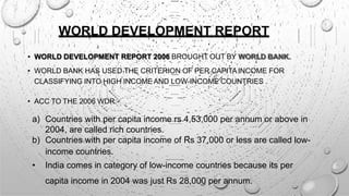WORLD DEVELOPMENT REPORT
• WORLD DEVELOPMENT REPORT 2006 BROUGHT OUT BY WORLD BANK.
• WORLD BANK HAS USED THE CRITERION OF PER CAPITAINCOME FOR
CLASSIFYING INTO HIGH INCOME AND LOW-INCOME COUNTRIES .
• ACC TO THE 2006 WDR:-
a) Countries with per capita income rs 4,53,000 per annum or above in
2004, are called rich countries.
b) Countries with per capita income of Rs 37,000 or less are called low-
income countries.
• India comes in category of low-income countries because its per
capita income in 2004 was just Rs 28,000 per annum.
 