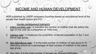 INCOME AND HUMAN DEVELOPMENT
HDR published by UNDP compares countries based on educational level of the
people their health status and PCI.
Human development indicators
I. Infant mortality rate:- it indicates the number of children that die before the
age of one year as a proportion of 1000 lives
II. Literacy rate:- it measures the proportion of literate population in the 7 and
above age group.
III. Net Attendence ratio:- it is the total number of children of age group 6-10
attending school as a percentage of total number of children in the same
age group.
IV. Sex ratio:-it is the total number of female per thousand of males.
 