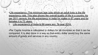 •Life expactancy: The minimum age upto which an adult lives is the life
expactancy rate. This also shows the overall quality of life in a country. As
per 2011 census, the life expactancy in India for males in 67 years and for
females it is 72 years.
I. Life expactancy of India is 68 years acc. To year 2014.
•Per Capita Income is calculated in dollars for all countries so that it can be
compared. It is also done in a way so that every dollar would buy the same
amount of goods and services in any country.
 