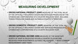 MEASURING DEVELOPMENT
• GROSS NATIONAL PRODUCT (GNP) MEASURE OF THE TOTAL VALUE
OF THE OFFICIALLY RECORDED GOODSAND SERVICES PRODUCED BY THE
CITIZENS AND CORPORATIONS OFA COUNTRY IN A GIVEN YEAR. INCLUDES
THINGS PRODUCED INSIDE AND OUTSIDE A COUNTRY’S TERRITORY.
• GROSS DOMESTIC PRODUCT (GDP) MEASURE OF THE TOTAL VALUE
OF THE OFFICIALLY RECORDED GOODS AND SERVICES PRODUCED BY THE
CITIZENS AND CORPORATIONS OFA COUNTRY IN A GIVEN YEAR.
• GROSS NATIONAL INCOME (GNI) MEASURE OF THE MONETARY
WORTH OF WHAT IS PRODUCED WITHIN A COUNTRY PLUS INCOME
RECEIVED FROM INVESTMENTS OUTSIDE THE COUNTRY. ** MOST COMMON
MEASUREMENT USED TODAY.
 
