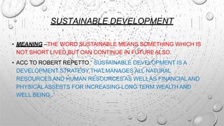 SUSTAINABLE DEVELOPMENT
• MEANING –THE WORD SUSTAINABLE MEANS SOMETHING WHICH IS
NOT SHORT LIVED BUT CAN CONTINUE IN FUTURE ALSO.
• ACC TO ROBERT REPETTO,” SUSTAINABLE DEVELOPMENT IS A
DEVELOPMENT STRATEGY THAT MANAGES ALL NATURAL
RESOURCES AND HUMAN RESOURCES AS WELLAS FINANCIALAND
PHYSICALASSESTS FOR INCREASING LONG TERM WEALTH AND
WELL BEING .”
 