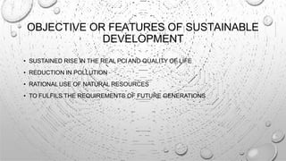 OBJECTIVE OR FEATURES OF SUSTAINABLE
DEVELOPMENT
• SUSTAINED RISE IN THE REAL PCI AND QUALITY OF LIFE
• REDUCTION IN POLLUTION
• RATIONAL USE OF NATURAL RESOURCES
• TO FULFILS THE REQUIREMENTS OF FUTURE GENERATIONS
 