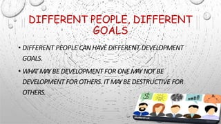 DIFFERENT PEOPLE, DIFFERENT
GOALS
• DIFFERENT PEOPLE CANHAVEDIFFERENT DEVELOPMENT
GOALS.
• WHATMA
YBE DEVELOPMENT FOR ONEMAYNOTBE
DEVELOPMENT FOR OTHERS. IT MAYBE DESTRUCTIVE FOR
OTHERS.
 