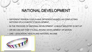 NATIONAL DEVELOPMENT
• DIFFERENT PERSON COULD HAVE DIFFERENTAS WELLAS CONFLICTING
NOTIONS OF A COUNTRY’S DEVELOPMENT.
• IN THE PROCESS OF NATIONAL DEVELOPMENT ,A HEAVY INDUSTRY IS SET UP
• OR WE CAN SAY THAT IT’S AALL ROUND DEVELOPMENT OF NATION
• LIKE – EDUCATION, HEALTH,AND NATIONAL INCOME
 