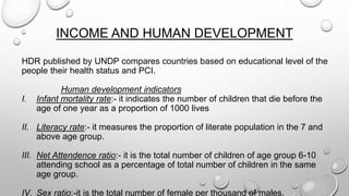 INCOME AND HUMAN DEVELOPMENT
HDR published by UNDP compares countries based on educational level of the
people their health status and PCI.
Human development indicators
I. Infant mortality rate:- it indicates the number of children that die before the
age of one year as a proportion of 1000 lives
II. Literacy rate:- it measures the proportion of literate population in the 7 and
above age group.
III. Net Attendence ratio:- it is the total number of children of age group 6-10
attending school as a percentage of total number of children in the same
age group.
IV. Sex ratio:-it is the total number of female per thousand of males.
 