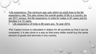 •Life expactancy: The minimum age upto which an adult lives is the life
expactancy rate. This also shows the overall quality of life in a country. As
per 2011 census, the life expactancy in India for males in 67 years and for
females it is 72 years.
I. Life expactancy of India is 68 years acc. To year 2014.
•Per Capita Income is calculated in dollars for all countries so that it can be
compared. It is also done in a way so that every dollar would buy the same
amount of goods and services in any country.
 