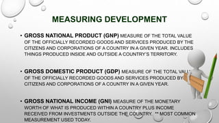 MEASURING DEVELOPMENT
• GROSS NATIONAL PRODUCT (GNP) MEASURE OF THE TOTAL VALUE
OF THE OFFICIALLY RECORDED GOODS AND SERVICES PRODUCED BY THE
CITIZENS AND CORPORATIONS OF A COUNTRY IN A GIVEN YEAR. INCLUDES
THINGS PRODUCED INSIDE AND OUTSIDE A COUNTRY’S TERRITORY.
• GROSS DOMESTIC PRODUCT (GDP) MEASURE OF THE TOTAL VALUE
OF THE OFFICIALLY RECORDED GOODS AND SERVICES PRODUCED BY THE
CITIZENS AND CORPORATIONS OF A COUNTRY IN A GIVEN YEAR.
• GROSS NATIONAL INCOME (GNI) MEASURE OF THE MONETARY
WORTH OF WHAT IS PRODUCED WITHIN A COUNTRY PLUS INCOME
RECEIVED FROM INVESTMENTS OUTSIDE THE COUNTRY. ** MOST COMMON
MEASUREMENT USED TODAY.
 