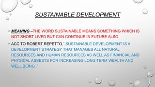 SUSTAINABLE DEVELOPMENT
• MEANING –THE WORD SUSTAINABLE MEANS SOMETHING WHICH IS
NOT SHORT LIVED BUT CAN CONTINUE IN FUTURE ALSO.
• ACC TO ROBERT REPETTO,” SUSTAINABLE DEVELOPMENT IS A
DEVELOPMENT STRATEGY THAT MANAGES ALL NATURAL
RESOURCES AND HUMAN RESOURCES AS WELL AS FINANCIAL AND
PHYSICAL ASSESTS FOR INCREASING LONG TERM WEALTH AND
WELL BEING .”
 