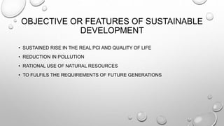 OBJECTIVE OR FEATURES OF SUSTAINABLE
DEVELOPMENT
• SUSTAINED RISE IN THE REAL PCI AND QUALITY OF LIFE
• REDUCTION IN POLLUTION
• RATIONAL USE OF NATURAL RESOURCES
• TO FULFILS THE REQUIREMENTS OF FUTURE GENERATIONS
 