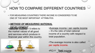 HOW TO COMPARE DIFFERENT COUNTRIES
• FOR MEASURING COUNTRIES THERE INCOME IS CONSIDERED TO BE
ONE OF THE MOST IMPORTANT ATTRIBUTES.
METHOD OF MEASURING NATIONAL
DEVELOPMENT •Average income / per capita income
– It’s the ratio of total national
income of a country with respect to
total population.
•The average income is also called
per capita income.
•PCI = Total income
•National income – it refers to
the market values of all good
and services which produce in
financial year within the country.
 