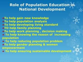 Role of Population Education in
National Development
To help gain new knowledge
To help population analysis
To help developing living standard
TO help family planning
To help work planning , decision making
 To help knowing the reason of increasing
population
 To help reducing population problem
To help gender planning & women
empowerment
 To help ensuring sustainable development
 