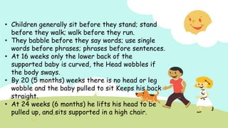 • Children generally sit before they stand; stand
before they walk; walk before they run.
• They babble before they say words; use single
words before phrases; phrases before sentences.
• At 16 weeks only the lower back of the
supported baby is curved, the Head wobbles if
the body sways.
• By 20 (5 months) weeks there is no head or leg
wobble and the baby pulled to sit Keeps his back
straight.
• At 24 weeks (6 months) he lifts his head to be
pulled up, and sits supported in a high chair.
 