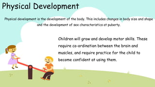 Physical Development
Physical development is the development of the body. This includes changes in body size and shape
and the development of sex characteristics at puberty.
Children will grow and develop motor skills. These
require co-ordination between the brain and
muscles, and require practice for the child to
become confident at using them.
 