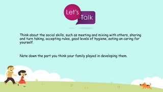 Think about the social skills, such as meeting and mixing with others, sharing
and turn taking, accepting rules, good levels of hygiene, eating an caring for
yourself.
Note down the part you think your family played in developing them.
 