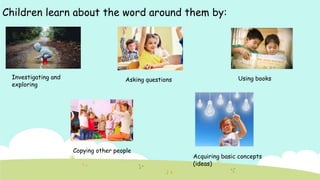 Children learn about the word around them by:
Investigating and
exploring
Asking questions Using books
Acquiring basic concepts
(ideas)
Copying other people
 