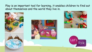 Play is an important tool for learning, it enables children to find out
about themselves and the world they live in.
 