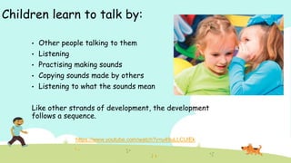 Children learn to talk by:
• Other people talking to them
• Listening
• Practising making sounds
• Copying sounds made by others
• Listening to what the sounds mean
Like other strands of development, the development
follows a sequence.
 