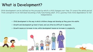 What is Development?
 Child development is the way in which children change and develop as they grow into adults.
 Growth and development go hand in hand, and can often be difficult to separate.
 Growth means an increase in size, while development means an increase in complexity.
Child development can be defined as the process by which a child changes over time. It covers the whole period
from conception to an individual becoming a fully functioning adult. It’s a journey from total dependence to full
independence.
 