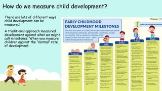 How do we measure child development?
There are lots of different ways
child development can be
measured.
A traditional approach measured
development against what we might
call milestones. When you measure
children against the “normal” rate
of development.
 