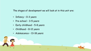 The stages of development we will look at in this unit are:
• Infancy – 0-3 years
• Pre-school – 3-5 years
• Early childhood – 5-8 years
• Childhood – 8-12 years
• Adolescence – 13-18 years
 