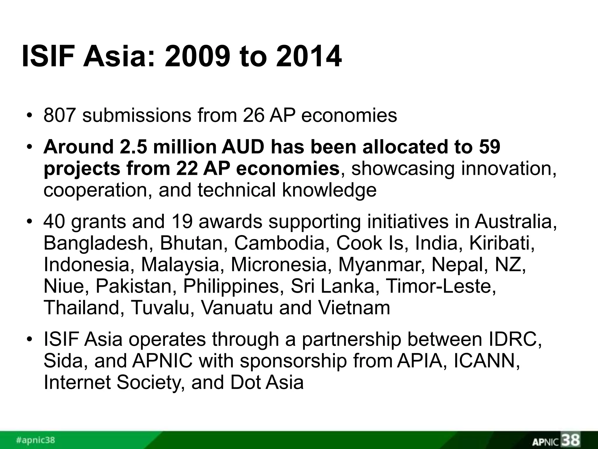 ISIF Asia: 2009 to 2014 
• 807 submissions from 26 AP economies 
• Around 2.5 million AUD has been allocated to 59 
projects from 22 AP economies, showcasing innovation, 
cooperation, and technical knowledge 
• 40 grants and 19 awards supporting initiatives in Australia, 
Bangladesh, Bhutan, Cambodia, Cook Is, India, Kiribati, 
Indonesia, Malaysia, Micronesia, Myanmar, Nepal, NZ, 
Niue, Pakistan, Philippines, Sri Lanka, Timor-Leste, 
Thailand, Tuvalu, Vanuatu and Vietnam 
• ISIF Asia operates through a partnership between IDRC, 
Sida, and APNIC with sponsorship from APIA, ICANN, 
Internet Society, and Dot Asia 
 