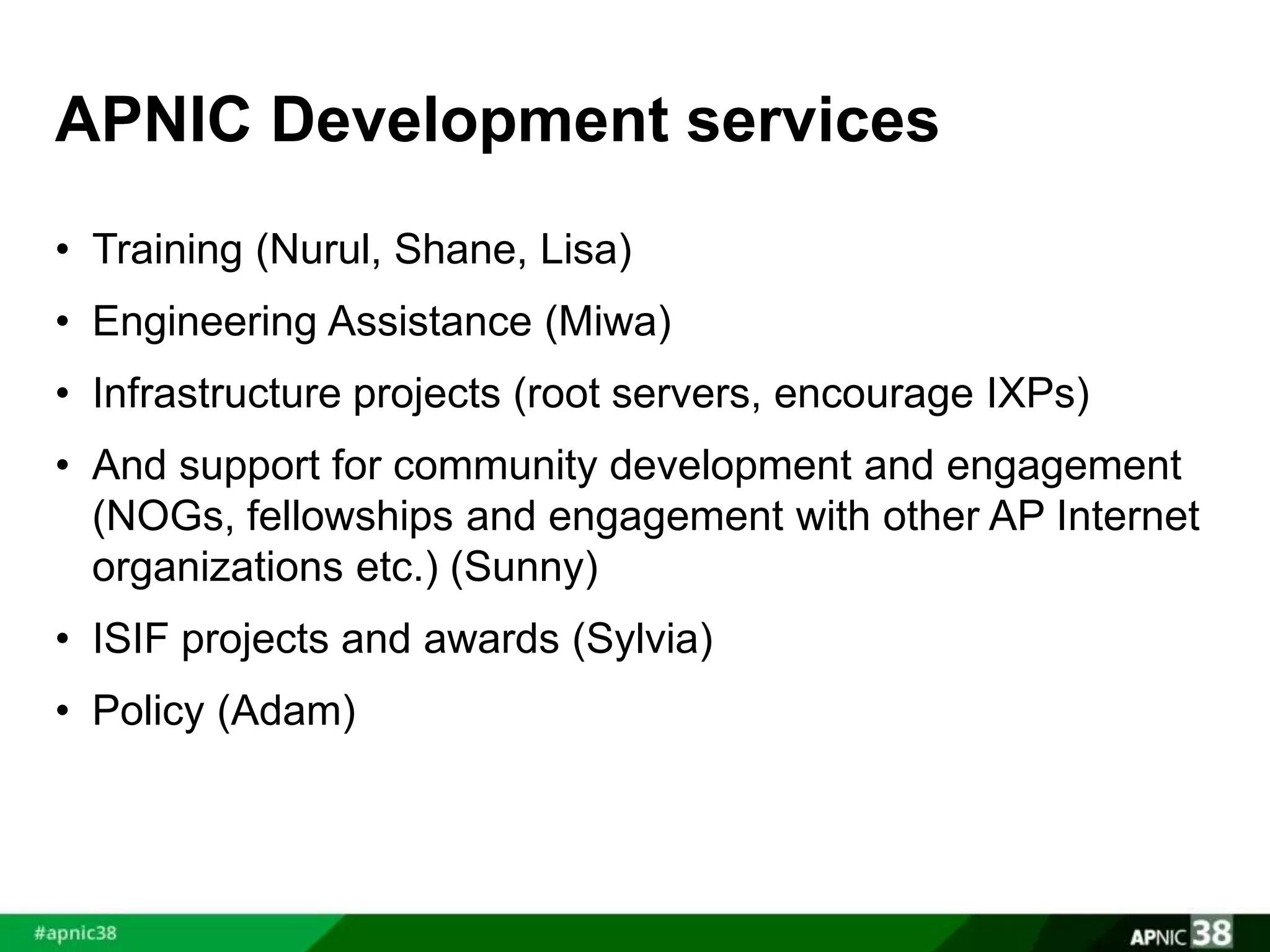 APNIC Development services 
• Training (Nurul, Shane, Lisa) 
• Engineering Assistance (Miwa) 
• Infrastructure projects (root servers, encourage IXPs) 
• And support for community development and engagement 
(NOGs, fellowships and engagement with other AP Internet 
organizations etc.) (Sunny) 
• ISIF projects and awards (Sylvia) 
• Policy (Adam) 
 