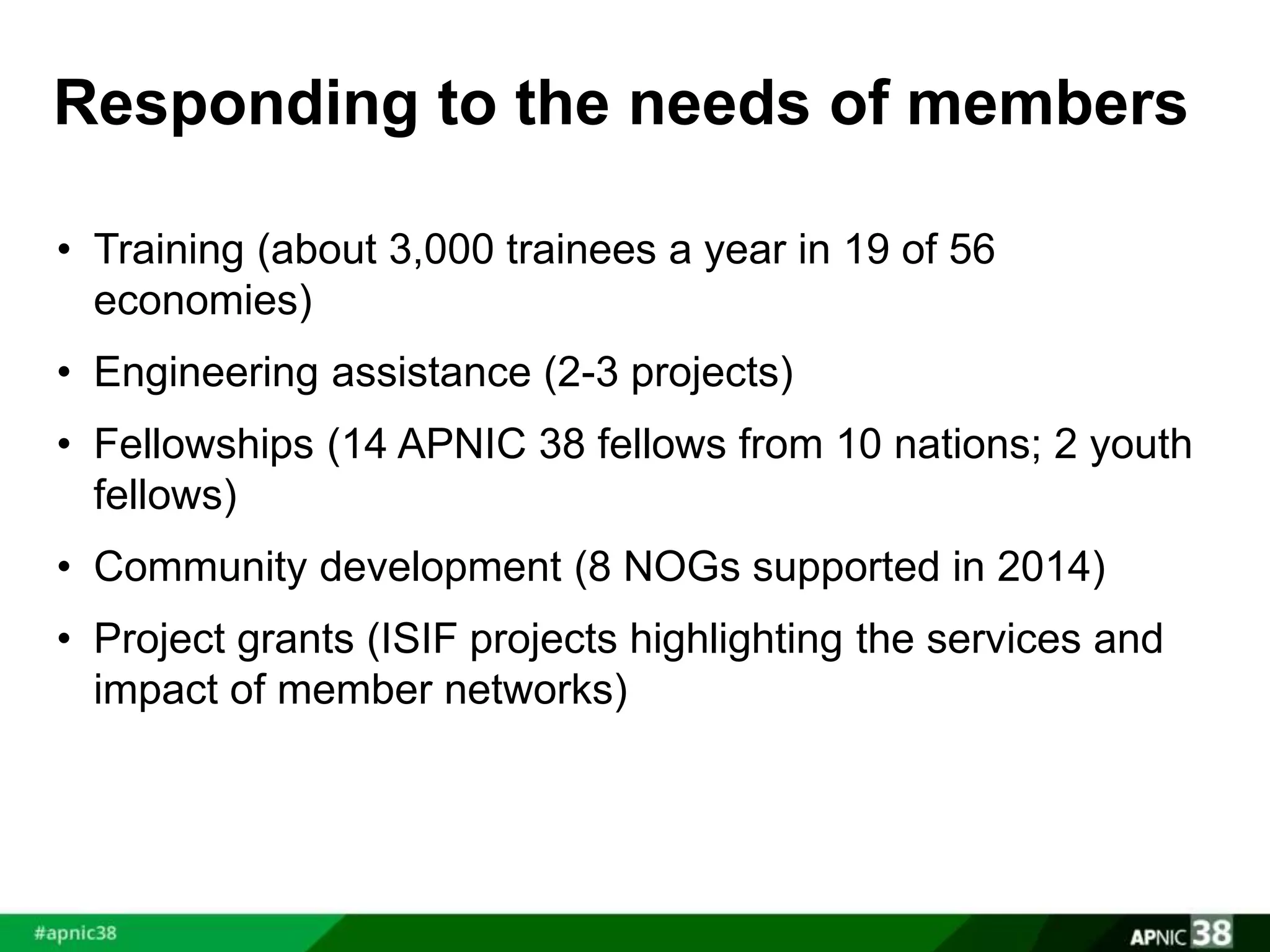 Responding to the needs of members 
• Training (about 3,000 trainees a year in 19 of 56 
economies) 
• Engineering assistance (2-3 projects) 
• Fellowships (14 APNIC 38 fellows from 10 nations; 2 youth 
fellows) 
• Community development (8 NOGs supported in 2014) 
• Project grants (ISIF projects highlighting the services and 
impact of member networks) 
 