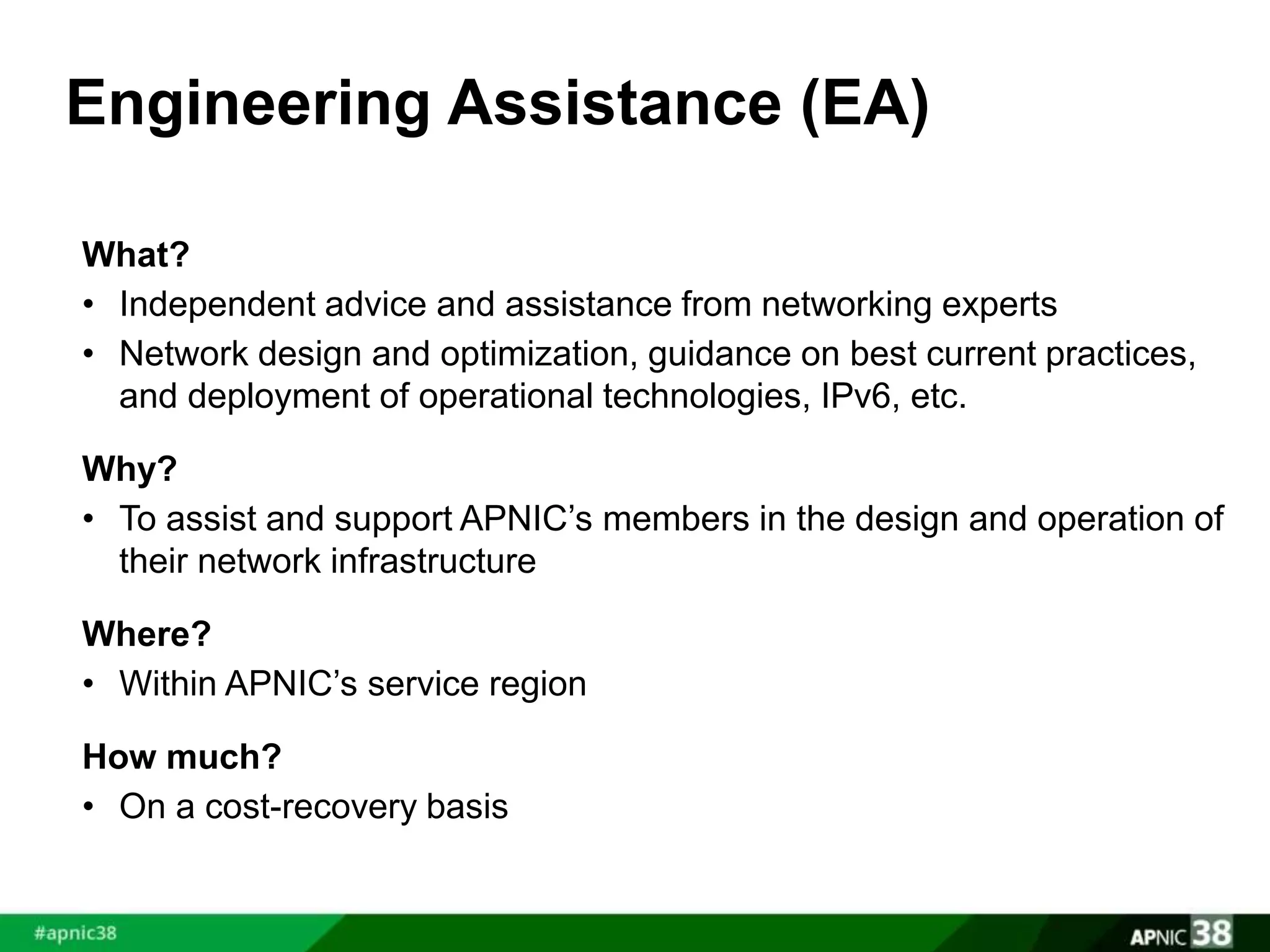 Engineering Assistance (EA) 
What? 
• Independent advice and assistance from networking experts 
• Network design and optimization, guidance on best current practices, 
and deployment of operational technologies, IPv6, etc. 
Why? 
• To assist and support APNIC’s members in the design and operation of 
their network infrastructure 
Where? 
• Within APNIC’s service region 
How much? 
• On a cost-recovery basis 
 