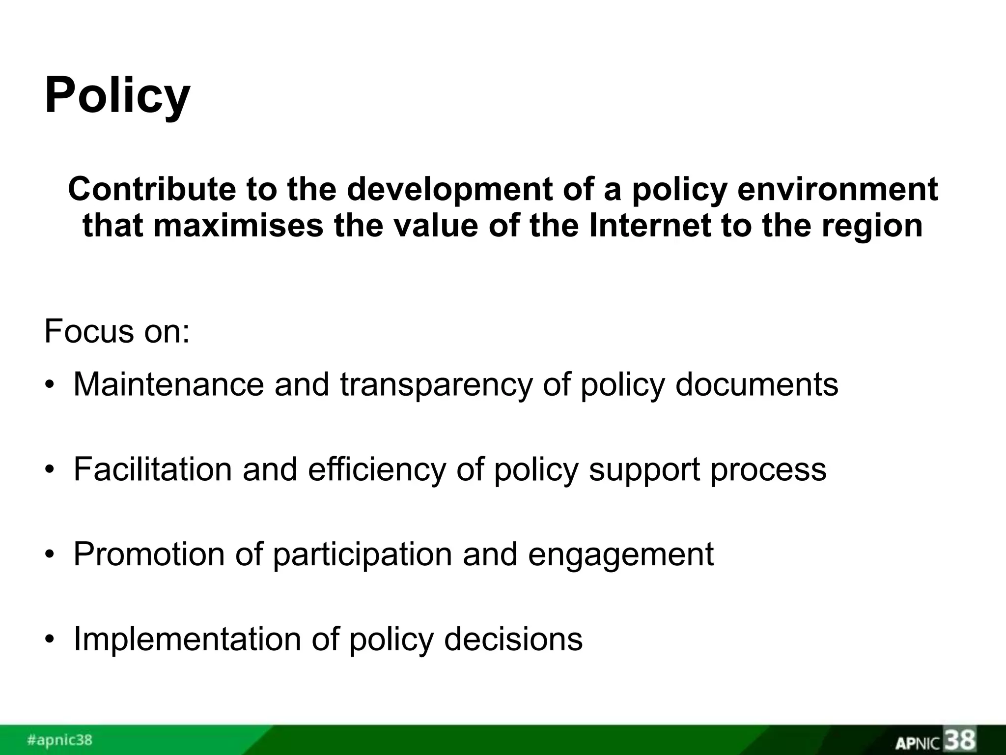 Policy 
Contribute to the development of a policy environment 
that maximises the value of the Internet to the region 
Focus on: 
• Maintenance and transparency of policy documents 
• Facilitation and efficiency of policy support process 
• Promotion of participation and engagement 
• Implementation of policy decisions 
 