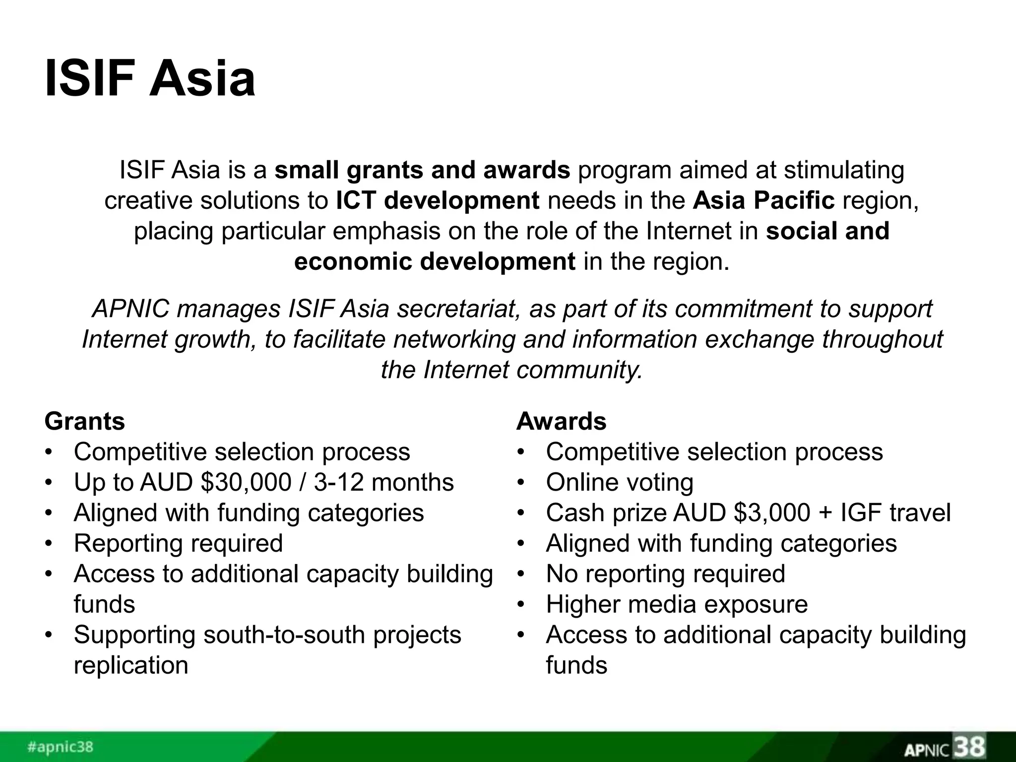 ISIF Asia 
ISIF Asia is a small grants and awards program aimed at stimulating 
creative solutions to ICT development needs in the Asia Pacific region, 
placing particular emphasis on the role of the Internet in social and 
economic development in the region. 
APNIC manages ISIF Asia secretariat, as part of its commitment to support 
Internet growth, to facilitate networking and information exchange throughout 
the Internet community. 
Grants 
• Competitive selection process 
• Up to AUD $30,000 / 3-12 months 
• Aligned with funding categories 
• Reporting required 
• Access to additional capacity building 
funds 
• Supporting south-to-south projects 
replication 
Awards 
• Competitive selection process 
• Online voting 
• Cash prize AUD $3,000 + IGF travel 
• Aligned with funding categories 
• No reporting required 
• Higher media exposure 
• Access to additional capacity building 
funds 
 