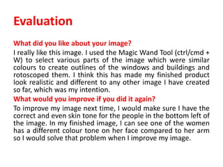 Evaluation
What did you like about your image?
I really like this image. I used the Magic Wand Tool (ctrl/cmd +
W) to select various parts of the image which were similar
colours to create outlines of the windows and buildings and
rotoscoped them. I think this has made my finished product
look realistic and different to any other image I have created
so far, which was my intention.
What would you improve if you did it again?
To improve my image next time, I would make sure I have the
correct and even skin tone for the people in the bottom left of
the image. In my finished image, I can see one of the women
has a different colour tone on her face compared to her arm
so I would solve that problem when I improve my image.
 