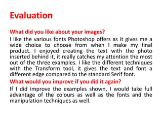 Evaluation
What did you like about your images?
I like the various fonts Photoshop offers as it gives me a
wide choice to choose from when I make my final
product. I enjoyed creating the text with the photo
inserted behind it, it really catches my attention the most
out of the three examples. I like the different techniques
with the Transform tool, it gives the text and font a
different edge compared to the standard Serif font.
What would you improve if you did it again?
If I did improve the examples shown, I would take full
advantage of the colours as well as the fonts and the
manipulation techniques as well.
 