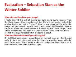Evaluation – Sebastian Stan as the
Winter Soldier
What did you like about your image?
I really enjoyed this task of making our own movie quote images. From
the three images I have produced, I like this one the most. I edited the
original image and put a “cutout” filter on my image which make the
image look like it was in a comic book. I also moved the Threshold layer to
create an offset look which I think is the best feature in the image. I also
added my favourite line from that specific scene “Who the hell is Bucky?”
as I felt the image reflected what the scene is about.
What would you improve if you did it again?
If I did this image again, I would focus on the text more as I feel I could
make it stand out more and grab the viewer’s attention along with the
main focus point. Also I would make the background layer lighter so it
contrasts with the darker threshold layer.
 