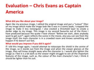 Evaluation – Chris Evans as Captain
America
What did you like about your image?
Again like my previous image, I edited the original image and put a “cutout” filter
on my image which make the image look like it was in a comic book, I cropped the
image to make it less rectangular. I also created a threshold layer to create a
darker edge to my image. This image is my second favourite out of the three I
have produced because the quote I have chosen “Before we start…does anybody
want to get out?”, again reflects the scene in the movie, also you can see from the
image itself, the main character is in a crowded room and knows something will
happen if he doesn’t act fast.
What would you improve if you did it again?
If I did this image again, I would attempt to rotoscope the shield in the centre of
the image, so it stands out from the image and when the viewer glances at the
image, they will know straight away who the character is. I would also lighten the
image as I feel it is a bit dark so the viewer might struggle to see all the important
features of the image, such as, the colour of the main character’s hair, I think it
should be lighter than his suit.
 