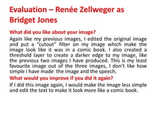 Evaluation – Renée Zellweger as
Bridget Jones
What did you like about your image?
Again like my previous images, I edited the original image
and put a “cutout” filter on my image which make the
image look like it was in a comic book. I also created a
threshold layer to create a darker edge to my image, like
the previous two images I have produced. This is my least
favourite image out of the three images, I don’t like how
simple I have made the image and the speech.
What would you improve if you did it again?
If I did this image again, I would make the image less simple
and edit the text to make it look more like a comic book.
 