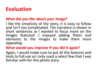 Evaluation
What did you like about your image?
I like the simplicity of the story, it is easy to follow
and isn’t too complicated. The narrative is shown in
short sentences as I wanted to focus more on the
images featured. I enjoyed adding filters and
elements to the images to make them more
appealing.
What would you improve if you did it again?
Again, I would make sure to put all the features and
tools to full use as I only used a select few that I was
familiar with for this photo story.
 