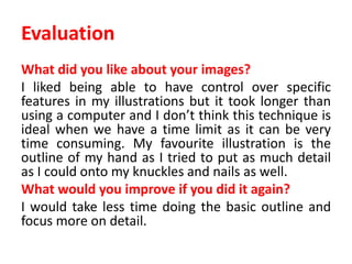 Evaluation
What did you like about your images?
I liked being able to have control over specific
features in my illustrations but it took longer than
using a computer and I don’t think this technique is
ideal when we have a time limit as it can be very
time consuming. My favourite illustration is the
outline of my hand as I tried to put as much detail
as I could onto my knuckles and nails as well.
What would you improve if you did it again?
I would take less time doing the basic outline and
focus more on detail.
 