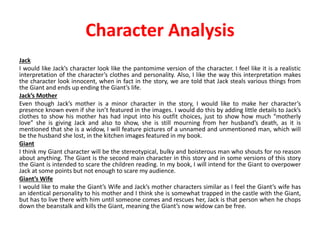 Character Analysis
Jack
I would like Jack’s character look like the pantomime version of the character. I feel like it is a realistic
interpretation of the character’s clothes and personality. Also, I like the way this interpretation makes
the character look innocent, when in fact in the story, we are told that Jack steals various things from
the Giant and ends up ending the Giant’s life.
Jack’s Mother
Even though Jack’s mother is a minor character in the story, I would like to make her character’s
presence known even if she isn’t featured in the images. I would do this by adding little details to Jack’s
clothes to show his mother has had input into his outfit choices, just to show how much “motherly
love” she is giving Jack and also to show, she is still mourning from her husband’s death, as it is
mentioned that she is a widow, I will feature pictures of a unnamed and unmentioned man, which will
be the husband she lost, in the kitchen images featured in my book.
Giant
I think my Giant character will be the stereotypical, bulky and boisterous man who shouts for no reason
about anything. The Giant is the second main character in this story and in some versions of this story
the Giant is intended to scare the children reading. In my book, I will intend for the Giant to overpower
Jack at some points but not enough to scare my audience.
Giant’s Wife
I would like to make the Giant’s Wife and Jack’s mother characters similar as I feel the Giant’s wife has
an identical personality to his mother and I think she is somewhat trapped in the castle with the Giant,
but has to live there with him until someone comes and rescues her, Jack is that person when he chops
down the beanstalk and kills the Giant, meaning the Giant’s now widow can be free.
 