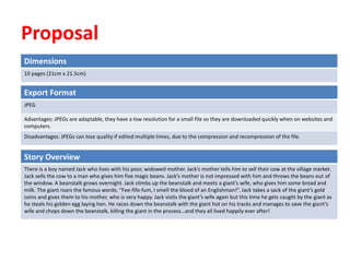 Proposal
Dimensions
10 pages (21cm x 21.5cm)
Story Overview
There is a boy named Jack who lives with his poor, widowed mother. Jack’s mother tells him to sell their cow at the village market.
Jack sells the cow to a man who gives him five magic beans. Jack’s mother is not impressed with him and throws the beans out of
the window. A beanstalk grows overnight. Jack climbs up the beanstalk and meets a giant’s wife, who gives him some bread and
milk. The giant roars the famous words; “Fee-fifo-fum, I smell the blood of an Englishman!”. Jack takes a sack of the giant’s gold
coins and gives them to his mother, who is very happy. Jack visits the giant’s wife again but this time he gets caught by the giant as
he steals his golden egg laying hen. He races down the beanstalk with the giant hot on his tracks and manages to save the giant’s
wife and chops down the beanstalk, killing the giant in the process…and they all lived happily ever after!
Export Format
JPEG
Advantages: JPEGs are adaptable, they have a low resolution for a small file so they are downloaded quickly when on websites and
computers.
Disadvantages: JPEGs can lose quality if edited multiple times, due to the compression and recompression of the file.
 