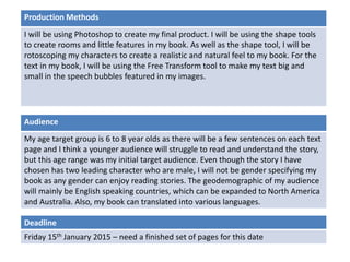 Deadline
Friday 15th January 2015 – need a finished set of pages for this date
Audience
My age target group is 6 to 8 year olds as there will be a few sentences on each text
page and I think a younger audience will struggle to read and understand the story,
but this age range was my initial target audience. Even though the story I have
chosen has two leading character who are male, I will not be gender specifying my
book as any gender can enjoy reading stories. The geodemographic of my audience
will mainly be English speaking countries, which can be expanded to North America
and Australia. Also, my book can translated into various languages.
Production Methods
I will be using Photoshop to create my final product. I will be using the shape tools
to create rooms and little features in my book. As well as the shape tool, I will be
rotoscoping my characters to create a realistic and natural feel to my book. For the
text in my book, I will be using the Free Transform tool to make my text big and
small in the speech bubbles featured in my images.
 