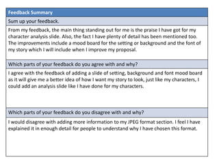 Feedback Summary
Sum up your feedback.
From my feedback, the main thing standing out for me is the praise I have got for my
character analysis slide. Also, the fact I have plenty of detail has been mentioned too.
The improvements include a mood board for the setting or background and the font of
my story which I will include when I improve my proposal.
Which parts of your feedback do you agree with and why?
I agree with the feedback of adding a slide of setting, background and font mood board
as it will give me a better idea of how I want my story to look, just like my characters, I
could add an analysis slide like I have done for my characters.
Which parts of your feedback do you disagree with and why?
I would disagree with adding more information to my JPEG format section. I feel I have
explained it in enough detail for people to understand why I have chosen this format.
 