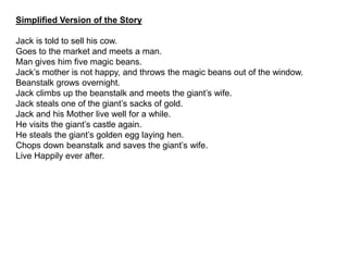 Simplified Version of the Story
Jack is told to sell his cow.
Goes to the market and meets a man.
Man gives him five magic beans.
Jack’s mother is not happy, and throws the magic beans out of the window.
Beanstalk grows overnight.
Jack climbs up the beanstalk and meets the giant’s wife.
Jack steals one of the giant’s sacks of gold.
Jack and his Mother live well for a while.
He visits the giant’s castle again.
He steals the giant’s golden egg laying hen.
Chops down beanstalk and saves the giant’s wife.
Live Happily ever after.
 