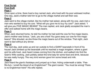Final Script
First Draft
Page 1
Once upon a time, there lived a boy named Jack, who lived with his poor widowed mother.
One day, Jack’s mother told him to go to the village market and sell their cow.
Page 2
Jack went to the village market, like his mother had asked, along with his cow. Jack met a
man who wanted to buy his cow. “What will you give me to buy my cow?” Jack asked. “I
will give you FIVE MAGIC BEANS!” The man replied, and Jack gladly accepted the man’s
offer and walked home with the magic beans.
Page 3
When Jack returned home, he told his mother he had sold the cow for five magic beans.
Jack’s mother was furious. “Jack, you are a fool! You gave away our cow for five magic
beans!” She shouted, as she threw the magic beans out of the window. That night, Jack
went to bed without any dinner.
Page 4
The next day, Jack woke up and ran outside to find a GIANT beanstalk in front of his
house! Jack climbed up the beanstalk until he reached a magic kingdom, where a giant
and his wife lived. Jack heard noises coming from the kitchen, and walked into find the
Giant’s Wife cooking. Jack politely asked the kind lady for some food and drink, because
he was really hungry. The very kind woman gave him some bread and milk.
Page 5
Jack heard the giant’s footsteps and jumped up in fear, hiding underneath a table. “Fee-
fifo-fum, I smell the blood of an Englishman!” The giant roared. “You must be wrong! There
is no Englishman here!” His wife replied.
 