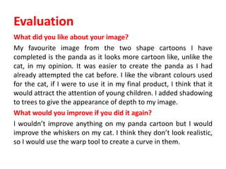Evaluation
What did you like about your image?
My favourite image from the two shape cartoons I have
completed is the panda as it looks more cartoon like, unlike the
cat, in my opinion. It was easier to create the panda as I had
already attempted the cat before. I like the vibrant colours used
for the cat, if I were to use it in my final product, I think that it
would attract the attention of young children. I added shadowing
to trees to give the appearance of depth to my image.
What would you improve if you did it again?
I wouldn’t improve anything on my panda cartoon but I would
improve the whiskers on my cat. I think they don’t look realistic,
so I would use the warp tool to create a curve in them.
 